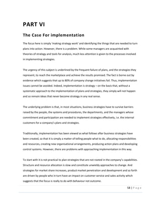 58  |  P a g e   
  
PART  VI  
The  Case  For  implementation
  
plans  into  action.  However,  there  is  a  problem.  While  some  managers  are  acquainted  with  
theories  of  strategy  and  tools  for  analysis,  much  less  attention  is  given  to  the  processes  involved  
in  implementing  strategies.      
  
The  urgency  of  this  subject  is  underlined  by  the  frequent  failure  of  plans,  and  the  strategies  they  
represent,  to  reach  the  marketplace  and  achieve  the  results  promised.  The  fact  is  borne  out  by  
evidence  which  suggests  that  up  to  80%  of  company  change  initiatives  fail.  Thus,  implementation  
issues  cannot  be  avoided.  Indeed,  implementation  is  strategy     on  the  basis  that,  without  a  
systematic  approach  to  the  implementation  of  plans  and  strategies,  they  simply  will  not  happen  
and  so  remain  ideas  that  never  become  strategy  in  any  real  sense.  
  
The  underlying  problem  is  that,  in  most  situations,  business  strategies  have  to  survive  barriers  
raised  by  the  people,  the  systems  and  procedures,  the  departments,  and  the  managers  whose  
commitment  and  participation  are  needed  to  implement  strategies  effectively,  i.e.  the  internal  
  
  
Traditionally,  implementation  has  been  viewed  as  what  follows  after  business  strategies  have  
been  created,  so  that  it  is  simply  a  matter  of  telling  people  what  to  do,  allocating  responsibilities  
and  resources,  creating  new  organisational  arrangements,  producing  action  plans  and  developing  
control  systems.  However,  there  are  problems  with  approaching  implementation  in  this  way.    
  
Structure  and  resource  allocation  is  slow  and  constitute  unwieldy  approaches  to  change.  And  
strategies  for  market  share  increases,  product  market  penetration  and  development  and  so  forth  
are  driven  by  people  who  in  turn  have  an  impact  on  customer  service  and  sales  activity  which  
suggests  that  the  focus  is  really  to  do  with  behaviour  not  outcome.  
 