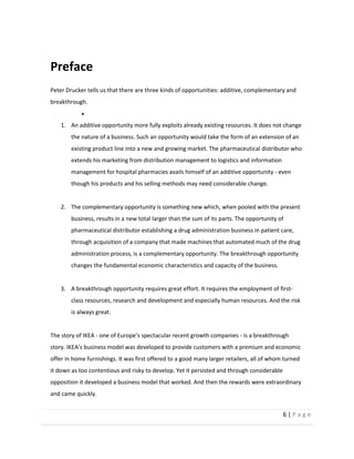 6  |  P a g e   
  
Preface  
Peter  Drucker  tells  us  that  there  are  three  kinds  of  opportunities:  additive,  complementary  and  
breakthrough.  
  
1. An  additive  opportunity  more  fully  exploits  already  existing  resources.  It  does  not  change  
the  nature  of  a  business.  Such  an  opportunity  would  take  the  form  of  an  extension  of  an  
existing  product  line  into  a  new  and  growing  market.  The  pharmaceutical  distributor  who  
extends  his  marketing  from  distribution  management  to  logistics  and  information  
management  for  hospital  pharmacies  avails  himself  of  an  additive  opportunity  -­‐  even  
though  his  products  and  his  selling  methods  may  need  considerable  change.    
  
2. The  complementary  opportunity  is  something  new  which,  when  pooled  with  the  present  
business,  results  in  a  new  total  larger  than  the  sum  of  its  parts.  The  opportunity  of  
pharmaceutical  distributor  establishing  a  drug  administration  business  in  patient  care,  
through  acquisition  of  a  company  that  made  machines  that  automated  much  of  the  drug  
administration  process,  is  a  complementary  opportunity.  The  breakthrough  opportunity  
changes  the  fundamental  economic  characteristics  and  capacity  of  the  business.    
  
3. A  breakthrough  opportunity  requires  great  effort.  It  requires  the  employment  of  first-­‐
class  resources,  research  and  development  and  especially  human  resources.  And  the  risk  
is  always  great.    
  
The  story  of  IKEA  -­‐   -­‐  is  a  breakthrough  
offer  in  home  furnishings.  It  was  first  offered  to  a  good  many  larger  retailers,  all  of  whom  turned  
it  down  as  too  contentious  and  risky  to  develop.  Yet  it  persisted  and  through  considerable    
opposition  it  developed  a  business  model  that  worked.  And  then  the  rewards  were  extraordinary  
and  came  quickly.  
 