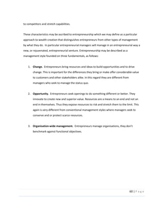 60  |  P a g e   
  
to  competitors  and  stretch  capabilities.  
  
These  characteristics  may  be  ascribed  to  entrepreneurship  which  we  may  define  as  a  particular  
approach  to  wealth  creation  that  distinguishes  entrepreneurs  from  other  types  of  management  
by  what  they  do.    In  particular  entrepreneurial  managers  will  manage  in  an  entrepreneurial  way  a  
new,  or  rejuvenated,  entrepreneurial  venture.  Entrepreneurship  may  be  described  as  a  
management  style  founded  on  three  fundamentals,  as  follows:  
  
1. Change.    Entrepreneurs  bring  resources  and  ideas  to  build  opportunities  and  to  drive  
change.  This  is  important  for  the  differences  they  bring  or  make  offer  considerable  value  
to  customers  and  other  stakeholders  alike.  In  this  regard  they  are  different  from  
managers  who  seek  to  manage  the  status  quo.  
  
2. Opportunity.    Entrepreneurs  seek  openings  to  do  something  different  or  better.  They  
innovate  to  create  new  and  superior  value.  Resources  are  a  means  to  an  end  and  not  an  
end  in  themselves.  Thus  they  expose  resources  to  risk  and  stretch  them  to  the  limit.  This  
again  is  very  different  from  conventional  management  styles  where  managers  seek  to  
conserve  and  or  protect  scarce  resources.  
  
3. Organisation-­‐wide  management.    Entrepreneu
benchmark  against  functional  objectives.  
 