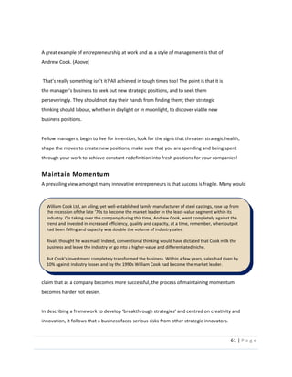 61  |  P a g e   
  
  
A  great  example  of  entrepreneurship  at  work  and  as  a  style  of  management  is  that  of  
Andrew  Cook.  (Above)  
  
     point  is  that  it  is  
perseveringly.  They  should  not  stay  their  hands  from  finding  them;  their  strategic  
thinking  should  labour,  whether  in  daylight  or  in  moonlight,  to  discover  viable  new  
business  positions.    
  
Fellow  managers,  begin  to  live  for  invention,  look  for  the  signs  that  threaten  strategic  health,  
shape  the  moves  to  create  new  positions,  make  sure  that  you  are  spending  and  being  spent  
through  your  work  to  achieve  constant  redefinition  into  fresh  positions  for  your  companies!  
Maintain  Momentum  
A  prevailing  view  amongst  many  innovative  entrepreneurs  is  that  success  is  fragile.  Many  would  
claim  that  as  a  company  becomes  more  successful,  the  process  of  maintaining  momentum  
becomes  harder  not  easier.      
  
innovation,  it  follows  that  a  business  faces  serious  risks  from  other  strategic  innovators.    
William  Cook  Ltd,  an  ailing,  yet  well-­‐established  family  manufacturer  of  steel  castings,  rose  up  from  
-­‐value  segment  within  its  
industry.  On  taking  over  the  company  during  this  time,  Andrew  Cook,  went  completely  against  the  
trend  and  invested  in  increased  efficiency,  quality  and  capacity,  at  a  time,  remember,  when  output  
had  been  falling  and  capacity  was  double  the  volume  of  industry  sales.    
  
Rivals  thought  he  was  mad!  Indeed,  conventional  thinking  would  have  dictated  that  Cook  milk  the  
business  and  leave  the  industry  or  go  into  a  higher-­‐value  and  differentiated  niche.  
  
10%  against  industry  losses  and  by  the  1990s  William  Cook  had  become  the  market  leader.    
  
 