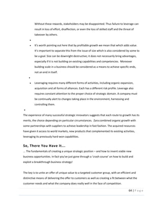 64  |  P a g e   
  
Without  these  rewards,  stakeholders  may  be  disappointed.  Thus  failure  to  leverage  can  
result  in  loss  of  effort,  disaffection,  or  even  the  loss  of  skilled  staff  and  the  threat  of  
takeover  by  others.  
  
we  mean  that  which  adds  value.  
separate  this  from  the  issue  of  size  which  is  also  considered  by  some  to  
be  a  goal.  Size  can  be  downright  destructive;  it  does  not  necessarily  bring  advantages,  
especially  if  it  is  not  building  on  existing  capabilities  and  competencies.    Moreover  
building  scale  in  a  business  should  be  considered  as  a  means  to  achieve  specific  ends,  
not  an  end  in  itself.  
  
Leveraging  requires  many  different  forms  of  activities,  including  organic  expansion,  
acquisition  and  all  forms  of  alliances.  Each  has  a  different  risk  profile.  Leverage  also  
requires  constant  attention  to  the  proper  choice  of  strategic  domain.  A  company  must  
be  continually  alert  to  changes  taking  place  in  the  environment,  harnessing  and  
controlling  them.  
  
The  experience  of  many  successful  strategic  innovators  suggests  that  each  route  to  growth  has  its  
merits,  the  choice  depending  on  particular  circumstances.    Zara  combined  organic  growth  with  
some  partnerships  with  suppliers  to  achieve  leadership  in  fast  fashion.  The  acquired  resources  
have  given  it  access  to  world  markets,  new  products  that  complemented  its  existing  activities,  
leveraging  its  previously  hard-­‐won  capabilities.  
So,  There  You  Have  It...  
...  The  fundamentals  of  creating  a  unique  strategic  position     and  how  to  invent  viable  new  
business  opportunities.  
exploit  a  breakthrough  business  strategy!  
  
The  key  is  to  unite  an  offer  of  unique  value  to  a  targeted  customer  group,  with  an  efficient  and  
distinctive  means  of  delivering  the  offer  to  customers  as  well  as  creating  a  fit  between  what  the  
customer  needs  and  what  the  company  does  really  well  in  the  face  of  competition.  
 