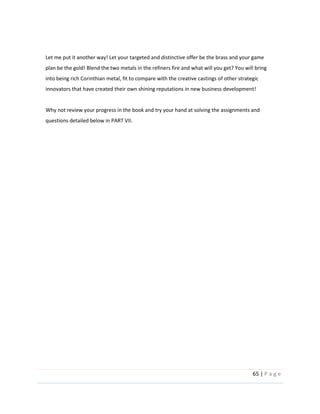 65  |  P a g e   
  
  
Let  me  put  it  another  way!  Let  your  targeted  and  distinctive  offer  be  the  brass  and  your  game  
plan  be  the  gold!  Blend  the  two  metals  in  the  refiners  fire  and  what  will  you  get?  You  will  bring  
into  being  rich  Corinthian  metal,  fit  to  compare  with  the  creative  castings  of  other  strategic  
innovators  that  have  created  their  own  shining  reputations  in  new  business  development!    
  
Why  not  review  your  progress  in  the  book  and  try  your  hand  at  solving  the  assignments  and  
questions  detailed  below  in  PART  VII.  
  
  
  
  
  
  
  
  
  
  
  
  
  
  
  
  
 