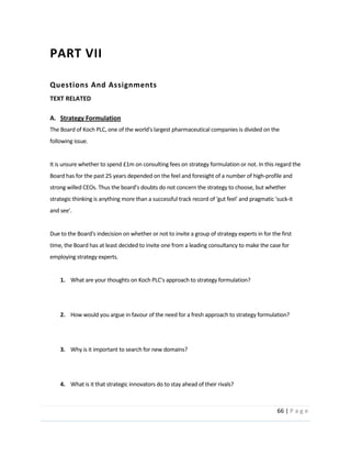 66  |  P a g e   
  
PART  VII  
Questions  And  Assignments  
TEXT  RELATED  
  
A. Strategy  Formulation  
The  Board  of  Koch  PLC,  one  of  the  world's  largest  pharmaceutical  companies  is  divided  on  the  
following  issue.  
  
It  is  unsure  whether  to  spend  £1m  on  consulting  fees  on  strategy  formulation  or  not.  In  this  regard  the  
Board  has  for  the  past  25  years  depended  on  the  feel  and  foresight  of  a  number  of  high-­‐profile  and  
ncern  the  strategy  to  choose,  but  whether  
strategic  thinking  is  anything  more  than  a  successful  track  record  of  'gut  feel'  and  pragmatic  'suck-­‐it  
and  see'.      
  
Due  to  the  Board's  indecision  on  whether  or  not  to  invite  a  group  of  strategy  experts  in  for  the  first  
time,  the  Board  has  at  least  decided  to  invite  one  from  a  leading  consultancy  to  make  the  case  for  
employing  strategy  experts.    
  
1.   
  
  
2. How  would  you  argue  in  favour  of  the  need  for  a  fresh  approach  to  strategy  formulation?  
  
  
3. Why  is  it  important  to  search  for  new  domains?  
  
  
4. What  is  it  that  strategic  innovators  do  to  stay  ahead  of  their  rivals?  
  
 