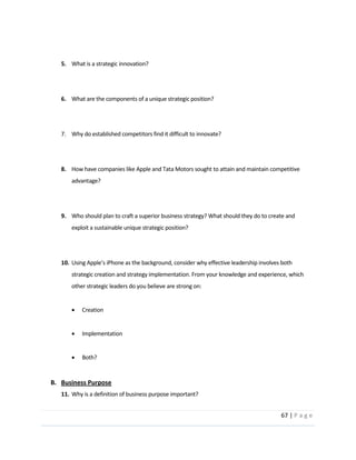 67  |  P a g e   
  
  
5. What  is  a  strategic  innovation?  
  
  
6. What  are  the  components  of  a  unique  strategic  position?  
  
  
7. Why  do  established  competitors  find  it  difficult  to  innovate?  
  
  
8. How  have  companies  like  Apple  and  Tata  Motors  sought  to  attain  and  maintain  competitive  
advantage?    
  
  
9. Who  should  plan  to  craft  a  superior  business  strategy?  What  should  they  do  to  create  and  
exploit  a  sustainable  unique  strategic  position?  
  
  
10.
strategic  creation  and  strategy  implementation.  From  your  knowledge  and  experience,  which  
other  strategic  leaders  do  you  believe  are  strong  on:  
  
Creation  
  
Implementation  
  
Both?  
  
B. Business  Purpose  
11. Why  is  a  definition  of  business  purpose  important?  
 