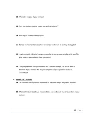 68  |  P a g e   
  
  
12. What  is  the  purpose  of  your  business?  
  
  
13.   
  
  
14. What  is  your  future  business  purpose?  
  
  
15. If  one  of  your  competitors  re-­‐defined  its  business  what  would  its  resulting  strategy  be?  
  
  
16. How  important  is  risk  taking?  Are  you  personally  risk-­‐averse  or  perceived  as  a  risk  taker?  On  
what  evidence  are  you  basing  these  conclusions?  
  
  
17. Using  Virgin  Atlantic  Airways,  Nespresso  or  ICI  as  a  case  example,  can  you  set  down  a  
competitors?  
  
C. Who  is  the  Customer  
18. Can  a  business  sell  its  products  and  services  to  everyone?  Why  is  this  just  not  possible?  
  
  
19. What  are  the  basic  tools  to  use  in  segmentation  and  what  would  you  do  to  use  them  in  your  
business?  
  
  
  
 