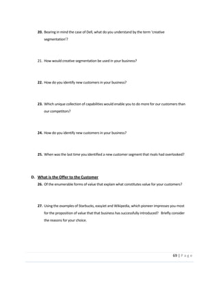 69  |  P a g e   
  
20.
  
  
  
21. How  would  creative  segmentation  be  used  in  your  business?  
  
  
22. How  do  you  identify  new  customers  in  your  business?    
  
  
23. Which  unique  collection  of  capabilities  would  enable  you  to  do  more  for  our  customers  than  
our  competitors?  
  
  
24. How  do  you  identify  new  customers  in  your  business?    
  
  
25. When  was  the  last  time  you  identified  a  new  customer  segment  that  rivals  had  overlooked?  
  
  
D. What  is  the  Offer  to  the  Customer  
26. Of  the  enumerable  forms  of  value  that  explain  what  constitutes  value  for  your  customers?  
  
  
27. Using  the  examples  of  Starbucks,  easyJet  and  Wikipedia,  which  pioneer  impresses  you  most  
for  the  proposition  of  value  that  that  business  has  successfully  introduced?      Briefly  consider  
the  reasons  for  your  choice.  
  
  
  
 