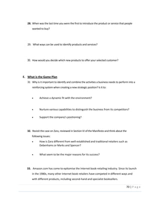 70  |  P a g e   
  
28. When  was  the  last  time  you  were  the  first  to  introduce  the  product  or  service  that  people  
wanted  to  buy?  
  
  
                29.      What  ways  can  be  used  to  identify  products  and  services?  
  
  
30. How  would  you  decide  which  new  products  to  offer  your  selected  customer?  
  
  
E. What  is  the  Game  Plan  
31 Why  is  it  important  to  identify  and  combine  the  activities  a  business  needs  to  perform  into  a  
reinforcing  system  when  creating  a  new  strategic  position?  Is  it  to:  
  
Achieve  a  dynamic  fit  with  the  environment?  
  
Nurture  various  capabilities  to  distinguish  the  business  from  its  competitors?  
  
  
  
              32.    Revisit  the  case  on  Zara,  reviewed  in  Section  VI  of  the  Manifesto  and  think  about  the                
following  issues:  
How  is  Zara  different  from  well-­‐established  and  traditional  retailers  such  as  
Debenhams  or  Marks  and  Spencer?  
  
What  seem  to  be  the  major  reasons  for  its  success?  
  
  
  
  33.      Amazon.com  has  come  to  epitomise  the  Internet  book-­‐retailing  industry.  Since  its  launch  
in  the  1980s,  many  other  Internet  book  retailers  have  competed  in  different  ways  and  
with  different  products,  including  second-­‐hand  and  specialist  booksellers.    
 