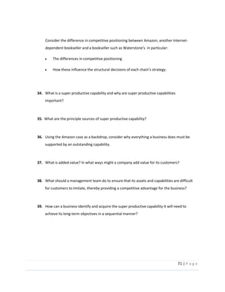 71  |  P a g e   
  
  
Consider  the  difference  in  competitive  positioning  between  Amazon,  another  Internet-­‐
  
The  differences  in  competitive  positioning    
  
How  these  influence  the  structural  decisions  of  each     
  
  
34.      What  is  a  super  productive  capability  and  why  are  super  productive  capabilities  
important?  
  
35.    What  are  the  principle  sources  of  super  productive  capability?  
  
36.      Using  the  Amazon  case  as  a  backdrop,  consider  why  everything  a  business  does  must  be  
supported  by  an  outstanding  capability.  
  
37.      What  is  added  value?  In  what  ways  might  a  company  add  value  for  its  customers?  
  
38.      What  should  a  management  team  do  to  ensure  that  its  assets  and  capabilities  are  difficult  
for  customers  to  imitate,  thereby  providing  a  competitive  advantage  for  the  business?  
  
39.      How  can  a  business  identify  and  acquire  the  super  productive  capability  it  will  need  to  
achieve  its  long-­‐term  objectives  in  a  sequential  manner?  
  
  
  
 