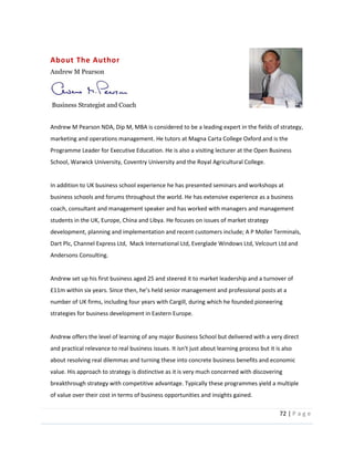 72  |  P a g e   
  
About  The  Author  
Andrew  M  Pearson  
  
  Business  Strategist  and  Coach     
  
Andrew  M  Pearson  NDA,  Dip  M,  MBA  is  considered  to  be  a  leading  expert  in  the  fields  of  strategy,  
marketing  and  operations  management.  He  tutors  at  Magna  Carta  College  Oxford  and  is  the  
Programme  Leader  for  Executive  Education.  He  is  also  a  visiting  lecturer  at  the  Open  Business  
School,  Warwick  University,  Coventry  University  and  the  Royal  Agricultural  College.  
  
In  addition  to  UK  business  school  experience  he  has  presented  seminars  and  workshops  at  
business  schools  and  forums  throughout  the  world.  He  has  extensive  experience  as  a  business  
coach,  consultant  and  management  speaker  and  has  worked  with  managers  and  management  
students  in  the  UK,  Europe,  China  and  Libya.  He  focuses  on  issues  of  market  strategy  
development,  planning  and  implementation  and  recent  customers  include;  A  P  Moller  Terminals,  
Dart  Plc,  Channel  Express  Ltd,    Mack  International  Ltd,  Everglade  Windows  Ltd,  Velcourt  Ltd  and  
Andersons  Consulting.  
  
Andrew  set  up  his  first  business  aged  25  and  steered  it  to  market  leadership  and  a  turnover  of  
number  of  UK  firms,  including  four  years  with  Cargill,  during  which  he  founded  pioneering  
strategies  for  business  development  in  Eastern  Europe.  
  
Andrew  offers  the  level  of  learning  of  any  major  Business  School  but  delivered  with  a  very  direct  
and  practical  relevance  to  real  business  issues.  It  isn't  just  about  learning  process  but  it  is  also  
about  resolving  real  dilemmas  and  turning  these  into  concrete  business  benefits  and  economic  
value.  His  approach  to  strategy  is  distinctive  as  it  is  very  much  concerned  with  discovering  
breakthrough  strategy  with  competitive  advantage.  Typically  these  programmes  yield  a  multiple  
of  value  over  their  cost  in  terms  of  business  opportunities  and  insights  gained.    
 
