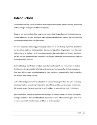 8  |  P a g e   
  
Introduction  
This  short  book  brings  lasting  benefits  to  all  managers  and  business  owners  who  are  responsible  
for  the  strategic  development  of  their  companies.  
  
Based  on  our  successful  coaching  programme;  Invent  New  Unique  Business  Strategies;  Andrew  
Business  Strategy  Manifesto,  gives  managers  and  business  owners    the  tools  to  create  
sustainable  differentiation  for  any  business.    
  
The  book  presents  a  refreshingly  simple  yet  practical  way  to  use  strategy  in  practice,  it  combines  
and  provides  a  road  map  for  competition.  It  shows  managers  how  they  can  zero  in  on  the  major  
choices  that  lie  at  the  heart  of  all  innovative  strategies.  By  reading  Business  Strategy  Manifesto  
you  will  find  out  how  established  companies  can  discover  viable  new  business  and  thus  stake  out  
a  unique  strategic  position.  
  
Business  Strategy  Manifesto  is  based  on  several  years  of  research  and  involvement  in  strategy  
development.  It  is  grounded  in  efforts  to  understand  just  how  successful  strategic  innovators  
have  been  able  to  create  sustainable  value  for  their  customers,  move  ahead  of  their  competitors  
and  achieve  outstanding  success!    
  
Look  further  and  you  
principles.  In  other  words  the  principles  that  drove  Marks  and  Spencer  to  success  over  the  last  
100  years  or  so  are  the  same  ones  that  have  thrust  Zara  to  success  in  the  early  21st  century.  
  
If  you  understand  these  principles  then  any  manager  or  business  owner  can  design  a  successful  
strategy     
to  invent  sustainable  new  business...  and  how  to  do  it  in  practice.       
  
  
 