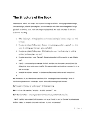 9  |  P a g e   
  
The  Structure  of  the  Book  
The  rationale  behind  this  book  is  that  superior  strategy  is  all  about  identifying  and  exploiting  a  
unique  strategic  position  in  a  company's  business  while  at  the  same  time  finding  new  strategic  
positions  on  a  rolling  basis.  From  a  managerial  perspective,  this  raises  a  number  of  sensitive  
questions,  including:  
  
1. What  precisely  is  a  strategic  position  and  how  can  a  company  create  a  unique  one  in  its  
business?  
2. How  can  an  established  company  discover  a  new  strategic  position,  especially  at  a  time  
when  its  existing  operations  are  quite  profitable?  
3. How  can  an  established  company  shift  its  attention  away  from  improving  its  existing  
position  to  discovering  a  new  one?  
4. How  can  a  company  know  if  a  newly  discovered  position  will  turn  out  to  be  a  profitable  
one?  
5. Even  if  a  company  discovers  a  new  strategic  position,  can  it  manage  two  positions  (the  
old  and  the  new)  at  the  same  time?  Is  this  even  possible,  or  should  the  company  focus  on  
one  of  the  two?  
6. How  can  a  company  respond     
  
My  intention  is  to  deal  with  these  questions  in  the  following  manner.  Following  a  series  of  
introductory  sections  the  core  text  is  broken  down  into  several  parts  as  follows:    
Part  I  explores  the  issue  of  contemporary  strategic  planning.      
Part  II   ,  and    
Part  III  explains  how  a  company  can  discover  new  unique  position  in  its  industry.    
  Part  IV  explains  how  established  companies  can  serve  the  old  as  well  as  the  new  simultaneously  
and  the  means  to  respond  to  competitors   own  strategic  innovations?    
 