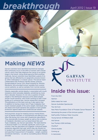 breakthrough                                                                                 April 2012 | Issue 19




PhD student Brian Gloss and Garvan researchers
have identified biochemical changes that commonly
occur in the DNA of women with ovarian cancer.




Making NEWS
Garvan scientists have identified biochemical changes
that commonly occur in the DNA of women with ovarian
cancer, which may help diagnose the cancer at an earlier
stage in the future. Using whole genome DNA profiling
methods, Garvan scientists have identified a panel of six
genes that are affected by an epigenetic process known
as ‘DNA methylation’ in ovarian cancer. The Garvan team
collaborated with Professor Neville Hacker, Director,
Gynaecological Cancer Unit, Royal Hospital for Women,
Randwick, who provided tumour samples from ovarian
cancer patients, as well as samples from normal ovaries.

Obesity, especially central obesity, is associated with insulin
resistance which precedes diabetes, sometimes by more
                                                                  Inside this issue:
than a decade. However, it’s not only a question of body
weight or fat distribution because some obese people              From the CEO 	                                         2
remain insulin-sensitive, with insulin working as well in their   Opinion	                                               2
bodies as in someone lean. Garvan researchers reviewed
                                                                  Delta makes her mark		                                 3
79 publications on this topic and say it also seems that
in addition to having a lower risk of Type 2 diabetes than        Garvan Australian Spectacular	                         3
insulin-resistant people of the same weight, individuals who
                                                                  Tour de Cure	                                          3
are obese and insulin-sensitive also appear to have greater
protection against death from cardiovascular disease.             New Petre Foundation Chair of Prostate Cancer Research	 4
                                                                  Harnessing the power of the immune system	             4
Anti-psychotic drugs for treating serious mental illness,
such as bipolar disorder or schizophrenia are effective and       Staff profile: Professor Peter Croucher	               6
often life-saving, but come with unwelcome side-effects.          Young Garvan All Ribbons Ball		                        6
They dramatically increase weight as well as the incidence
of metabolic disorders such as raised blood fats and              Ask Garvan	                                            7
Type 2 diabetes, say Garvan specialists. The rapid decline        Sue Thorley’s 50th birthday	                           7
in physical health is so clinically significant, and of such
concern, that the specialists put together a physical health      City2Surf	                                             7
protection algorithm last year, which they say should run         Clinical studies	                                      8
in tandem with mental health treatment. It includes regular
and specified measurement of tangibles – weight, waistline        Coming up	                                             8
and blood chemistry – as well as counselling about lifestyle      In memoriam	                                           8
and diet.
 