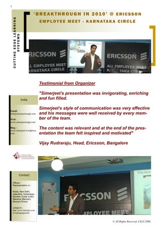1


    CUTTING EDGE LEARNING           ‘BREAKTHROUGH IN 2010’ @ ERICSSON
                                     E M P LOY E E M E E T - K A R N ATA K A C I RC L E
           SYSTEMS




                                     Testimonial from Organizer

                                     "Simerjeet's presentation was invigorating, enriching
                            India    and fun filled.

                                     Simerjeet's style of communication was very effective
Email:
info@simerjeetsingh.com              and his messages were well received by every mem-
Web:                                 ber of the team.
www.simerjeetsingh.com

Blog -
www.simerjeet.wordpress.
                                     The content was relevant and at the end of the pres-
com                                  entation the team felt inspired and motivated"

                                     Vijay Rudraraju, Head, Ericsson, Bangalore




                     Contact

    Offices /
    Representation in -

    Noida, New Delhi,
    Jalandhar, Hyderabad,
    Mumbai, Dubai (UAE),
    Manama (Bahrain),
    Muscat (Oman)

    Linked In -
    http://www.linkedin.com/
    in/cuttingedgeindia



                                                                           © All Rights Reserved. CELS 2008
 
