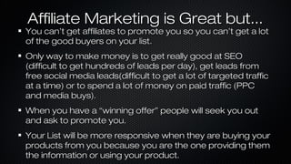 Affiliate Marketing is Great but...

You can’t get affiliates to promote you so you can’t get a lot
of the good buyers on your list.
Only way to make money is to get really good at SEO
(difficult to get hundreds of leads per day), get leads from
free social media leads(difficult to get a lot of targeted traffic
at a time) or to spend a lot of money on paid traffic (PPC
and media buys).
When you have a “winning offer” people will seek you out
and ask to promote you.
Your List will be more responsive when they are buying your
products from you because you are the one providing them
the information or using your product.

 
