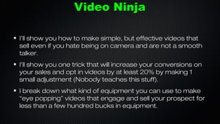 Video Ninja
I’ll show you how to make simple, but effective videos that
sell even if you hate being on camera and are not a smooth
talker.
I’ll show you one trick that will increase your conversions on
your sales and opt in videos by at least 20% by making 1
small adjustment (Nobody teaches this stuff).
I break down what kind of equipment you can use to make
“eye popping” videos that engage and sell your prospect for
less than a few hundred bucks in equipment.

 