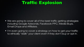 Traffic Explosion

We are going to cover all of the best traffic getting strategies
including Google Adwords, Facebook PPC, Media Buys,
Email Drops and Affiliates.
I’m even going to cover a strategy on how to get your traffic
to ethically “stalk” your client even if they don’t buy or opt in.

 