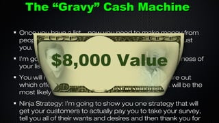The “Gravy” Cash Machine
Once you have a list... now you need to make money from
people that already know who you are, like you and trust
you.

$8,000 Value

I’m going to show you how to maximize the effectiveness of
your list, even if it’s only a few thousand people.
You will receive my proven survey template to figure out
which offers you want to promote to your list that will be the
most likely to convert.
Ninja Strategy: I’m going to show you one strategy that will
get your customers to actually pay you to take your survey,
tell you all of their wants and desires and then thank you for

 