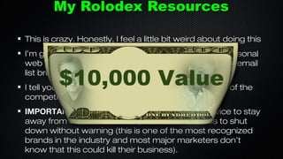 My Rolodex Resources
This is crazy. Honestly, I feel a little bit weird about doing this
I’m going to give you access to be able to hire my personal
web guy, my video guy, my graphic artist, both of my email
list brokers, my ghost writer and much more.

$10,000 Value

I tell you which “Tools” I use plus what my opinion is of the
competition.
IMPORTANT: I tell you which email broadcast service to stay
away from that could cause your entire business to shut
down without warning (this is one of the most recognized
brands in the industry and most major marketers don’t
know that this could kill their business).

 