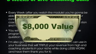 8 Weeks of Live Coaching Calls
Every Week (after you watch the module) you’re gonna be
able to get on the phone with me and tell me what your
concerns, objections or obstacles are and I’m going to
coach you through your problem until you find the solution
and have an answer!

$8,000 Value

You will also get to hear me coach other people in the
program which will give you ideas and answers for
question’s you didn’t even realize that you had!
I’m also going to give you one strategy that you can use in
your business that will TRIPLE your revenue from high end
coaching students in your niche while doing LESS WORK
(and have them thank you for it)

 
