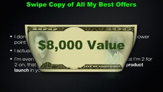 Swipe Copy of All My Best Offers

I don’t just give you the copy (Example: Email swipe, power
point slides, videos etc.)

$8,000 Value

I actually breakdown why it converted.

I’m even going to breakdown an affiliate promo that I’m 2 for
2 on, that will virtually guarantee that you win any product
launch in your niche

 