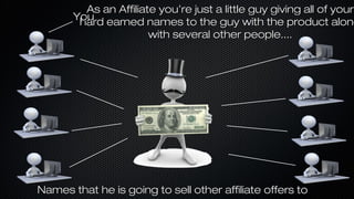 As an Affiliate you’re just a little guy giving all of your
You earned names to the guy with the product along
hard
with several other people....

Names that he is going to sell other affiliate offers to

 