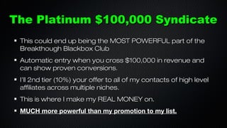 The Platinum $100,000 Syndicate
This could end up being the MOST POWERFUL part of the
Breakthough Blackbox Club
Automatic entry when you cross $100,000 in revenue and
can show proven conversions.
I’ll 2nd tier (10%) your offer to all of my contacts of high level
affiliates across multiple niches.
This is where I make my REAL MONEY on.
MUCH more powerful than my promotion to my list.

 