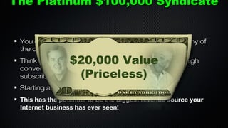 The Platinum $100,000 Syndicate
You can even 2nd tier deals for my offers as well, or any of
the other $100,000 Syndicate members.

$20,000 Value
(Priceless)

Think about this... What if we had 20 members with high
converting offers and email lists of over 10-100,000
subscribers each?
Starting at the top would be EASY
This has the potential to be the biggest revenue source your
Internet business has ever seen!

 