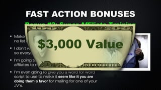 FAST ACTION BONUSES
Bonus #2: Super Affiliate Training
Make 2nd tier commissions with no product,
no list and NO WORK!

$3,000 Value

I don’t want too much competition doing this
so everyone will not get this.
I’m going to share my EXACT strategy to get
affiliates to mail for your offer.
I’m even going to give you a word for word
script to use to make it seem like it you are
doing them a favor for mailing for one of your
JV’s.

 