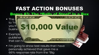 FAST ACTION BONUSES

Bonus #3: The “Balls of Steel” In a Box
Direct Mail Piece
This is a direct mail promo that you send
to “higher level people” that don’t know
you from Adam that you want to do
business with.

$10,000 Value

Example: Big Affiliates, celebrities, book
publisher’s and other people of influence
that can help your business explode.
I’m going to show test results that I have
personally achieved that gave me a
66% response rate from the “Big

 