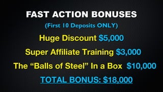 FAST ACTION BONUSES
(First 10 Deposits ONLY)

Huge Discount $5,000
Super Affiliate Training $3,000
The “Balls of Steel” In a Box $10,000
TOTAL BONUS: $18,000

 