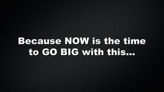 Because NOW is the time
to GO BIG with this...

 