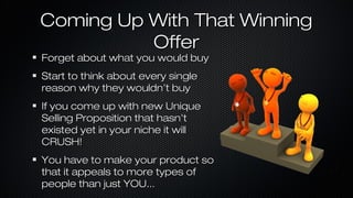 Coming Up With That Winning
Offer
Forget about what you would buy
Start to think about every single
reason why they wouldn’t buy
If you come up with new Unique
Selling Proposition that hasn’t
existed yet in your niche it will
CRUSH!
You have to make your product so
that it appeals to more types of
people than just YOU...

 