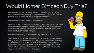 Would Homer Simpson Buy This?
He doesn’t want to actually have to create anything on his
own, doesn’t want to step out of his comfort zone and talk to
people and is afraid to be on stage or on video.
He doesn’t want to have to hire anyone
He’s either lazy or he has been taking the “blue pill” for so long
in his dead end job that convincing him that your product will
work for him is more important than showing him proof that
your product gives real results.
He buys everything online and rarely takes action
The closer you can get to selling him a “magic button” without
being unethical the better. You will get more affiliates wanting
to promote you, you will be able to spend more money on
paid traffic as a result you will have a much bigger list to sell
other affiliate offers which means those affiliates will have to
reciprocate. It’s a never ending cycle.

 