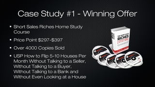 Case Study #1 - Winning Offer
Short Sales Riches Home Study
Course
Price Point $297-$397
Over 4000 Copies Sold
USP How to Flip 5-10 Houses Per
Month Without Talking to a Seller,
Without Talking to a Buyer,
Without Talking to a Bank and
Without Even Looking at a House

 