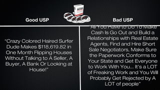 Good USP

“Crazy Colored Haired Surfer
Dude Makes $118,619.82 in
One Month Flipping Houses
Without Talking to A Seller, A
Buyer, A Bank Or Looking at
House!”

Bad USP
“All You Have to Do To Make
Cash Is Go Out and Build a
Relationships with Real Estate
Agents, Find and Hire Short
Sale Negotiators, Make Sure
the Paperwork Conforms to
Your State and Get Everyone
to Work With You... It’s a LOT
of Freaking Work and You Will
Probably Get Rejected by A
LOT of people”

 