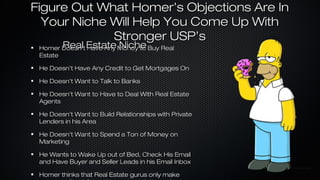Figure Out What Homer’s Objections Are In
Your Niche Will Help You Come Up With
Stronger USP’s
Real Have Any Niche
Homer Doesn’t Estate Money to Buy Real
Estate

He Doesn’t Have Any Credit to Get Mortgages On
He Doesn’t Want to Talk to Banks
He Doesn’t Want to Have to Deal With Real Estate
Agents
He Doesn’t Want to Build Relationships with Private
Lenders in his Area
He Doesn’t Want to Spend a Ton of Money on
Marketing
He Wants to Wake Up out of Bed, Check His Email
and Have Buyer and Seller Leads in his Email Inbox
Homer thinks that Real Estate gurus only make

 