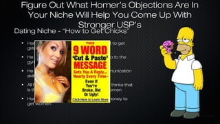 Figure Out What Homer’s Objections Are In
Your Niche Will Help You Come Up With
Stronger USP’s

Dating Niche - “How to Get Chicks”
Homer thinks he has to look like Brad Pitt to get
girls
He Doesn’t want to work on himself or go to the
gym

He doesn’t want to develop better communication
skills
All he wants is “pickup lines” because he thinks that
is the secret to scoring dates with hot women
Homer thinks you have to have a lot of money to
get women

 