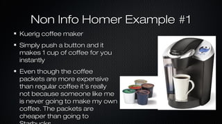 Non Info Homer Example #1
Kuerig coffee maker
Simply push a button and it
makes 1 cup of coffee for you
instantly
Even though the coffee
packets are more expensive
than regular coffee it’s really
not because someone like me
is never going to make my own
coffee. The packets are
cheaper than going to

 