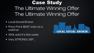 Case Study
The Ultimate Winning Offer
The Ultimate Winning Offer
Local Social Broker
Price Point $997 sold via a
webinar
160k sold It’s first week
Very STRONG USP...

 