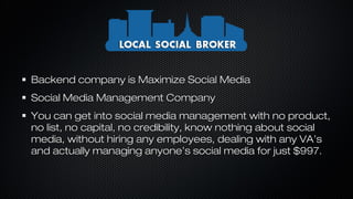 Backend company is Maximize Social Media
Social Media Management Company
You can get into social media management with no product,
no list, no capital, no credibility, know nothing about social
media, without hiring any employees, dealing with any VA’s
and actually managing anyone’s social media for just $997.

 