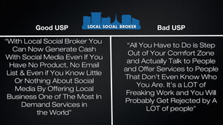 Good USP

Bad USP

“With Local Social Broker You
Can Now Generate Cash
With Social Media Even If You
Have No Product, No Email
List & Even if You Know Little
Or Nothing About Social
Media By Offering Local
Business One of The Most In
Demand Services in
the World”

“All You Have to Do is Step
Out of Your Comfort Zone
and Actually Talk to People
and Offer Services to People
That Don’t Even Know Who
You Are. It’s a LOT of
Freaking Work and You Will
Probably Get Rejected by A
LOT of people”

 