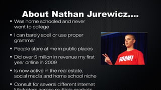 About Nathan Jurewicz....

Was home schooled and never
went to college
I can barely spell or use proper
grammar

People stare at me in public places
Did over 5 million in revenue my first
year online in 2009
Is now active in the real estate,
social media and home school niche
Consult for several different Internet

 