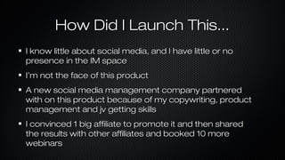How Did I Launch This...
I know little about social media, and I have little or no
presence in the IM space
I’m not the face of this product
A new social media management company partnered
with on this product because of my copywriting, product
management and jv getting skills
I convinced 1 big affiliate to promote it and then shared
the results with other affiliates and booked 10 more
webinars

 