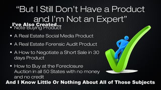 “But I Still Don’t Have a Product
and I’m Not an Expert”
I’ve Also Created...
I’ve Also Created...
Note Buying Product

A Real Estate Social Media Product
A Real Estate Forensic Audit Product
A How to Negotiate a Short Sale in 30
days Product
How to Buy at the Foreclosure
Auction in all 50 States with no money
and no credit

And I Know Little Or Nothing About All of Those Subjects

 