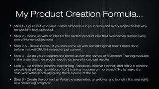 My Product Creation Formula...
Step 1 - Figure out who your Homer Simpson is in your niche and every single reason why
he wouldn’t buy a product
Step 2 - Come up with an idea for the perfect product idea that overcomes almost every
one of Homers objections
Step 2 A - Bonus Points - If you can come up with something that hasn’t been done
before that will CRUSH instead of just convert.
Step 3 - Go do your research and come up with the names of 6 Different Training Modules
in the order that they would need to do everything to get results
Step 4 - Go find the content, networking, Facebook (believe it or not) and find 2-6 content
people that will each contribute 1 or 2 training modules or more each. Try to make it a
“win-win” without actually giving them a piece of the pie.
Step 5 - Create the content or Write the sales letter, or webinar and launch it first and sell it
as a “coaching program”.

 