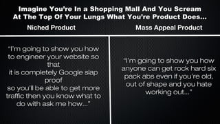 Imagine You’re In a Shopping Mall And You Scream
At The Top Of Your Lungs What You’re Product Does...
Niched Product
“I’m going to show you how
to engineer your website so
that
it is completely Google slap
proof
so you’ll be able to get more
traffic then you know what to
do with ask me how...”

Mass Appeal Product

“I’m going to show you how
anyone can get rock hard six
pack abs even if you’re old,
out of shape and you hate
working out...”

 