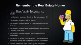 Remember the Real Estate Homer
Real Have Any Niche
Homer Doesn’t Estate Money to Buy Real
Estate
He Doesn’t Have Any Credit to Get Mortgages On
He Doesn’t Want to Talk to Banks
He Doesn’t Want to Have to Deal With Real Estate
Agents
He Doesn’t Want to Build Relationships with Private
Lenders in his Area
He Doesn’t Want to Spend a Ton of Money on
Marketing
He Wants to Wake Up out of Bed, Check His Email
and Have Buyer and Seller Leads in his Email Inbox
Homer thinks that Real Estate gurus only make

 