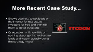 More Recent Case Study...
Shows you how to get leads on
the Internet for real estate
investors for free and then flip
them to other investors
One problem - I knew little or
nothing about getting real estate
leads and wasn’t actually doing
this strategy myself

 
