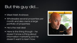 But this guy did...
Meet Matt Andrews
Wholesales several properties per
month and also owns a large
portfolio of properties
He’s the real deal
Here is the thing though - he
doesn’t know a thing about
information marketing and he
doesn’t want to learn how.

 