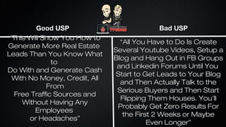 Good USP
“This Will Show You How to
Generate More Real Estate
Leads Than You Know What
to
Do With and Generate Cash
With No Money, Credit, All
From
Free Traffic Sources and
Without Having Any
Employees
or Headaches”

Bad USP
“All You Have to Do Is Create
Several Youtube Videos, Setup a
Blog and Hang Out in FB Groups
and Linkedin Forums Until You
Start to Get Leads to Your Blog
and Then Actually Talk to the
Serious Buyers and Then Start
Flipping Them Houses. You’ll
Probably Get Zero Results For
the First 2 Weeks or Maybe
Even Longer”

 
